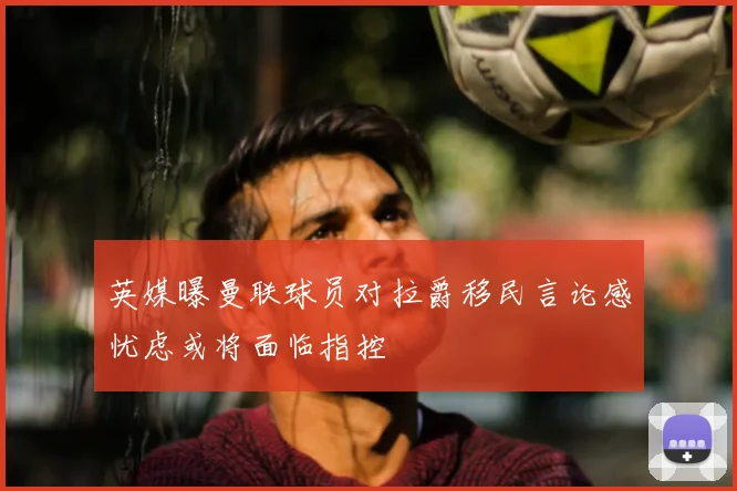 英媒曝曼联球员对拉爵移民言论感忧虑或将面临指控