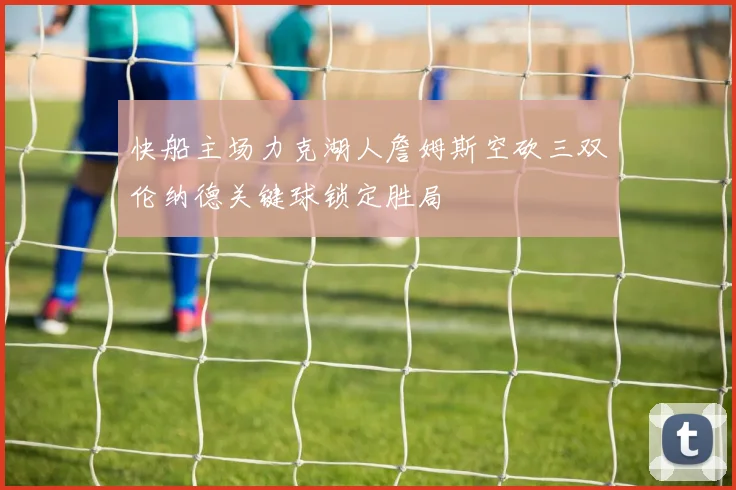 快船主场力克湖人詹姆斯空砍三双伦纳德关键球锁定胜局