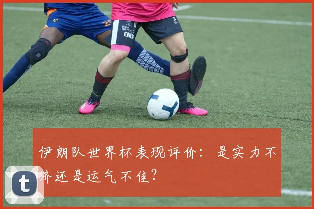 伊朗队世界杯表现评价:是实力不济还是运气不佳?