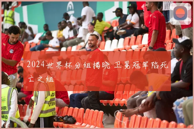 2024世界杯分组揭晓 卫冕冠军陷死亡之组