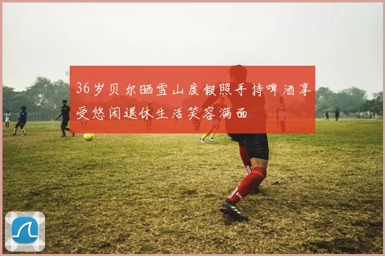 36岁贝尔晒雪山度假照手持啤酒享受悠闲退休生活笑容满面