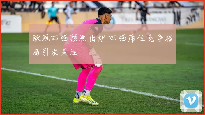 欧冠四强预测出炉 四强席位竞争格局引发关注