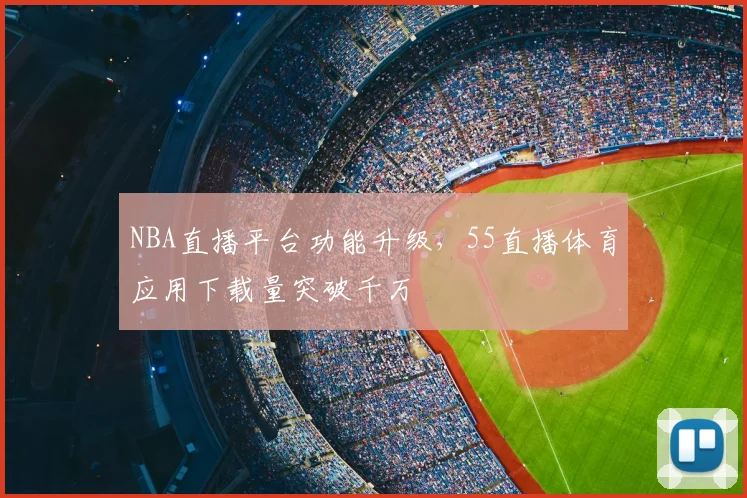 NBA直播平台功能升级,55直播体育应用下载量突破千万