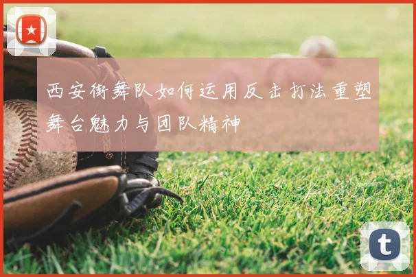西安街舞队如何运用反击打法重塑舞台魅力与团队精神