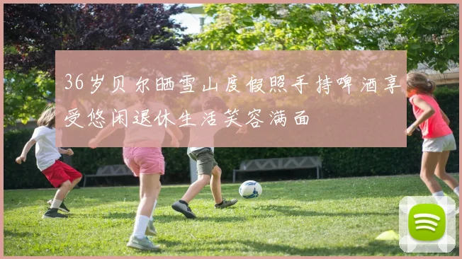 36岁贝尔晒雪山度假照手持啤酒享受悠闲退休生活笑容满面