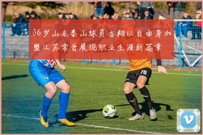 36岁山东泰山球员吉翔以自由身加盟江苏常晋展现职业生涯新篇章