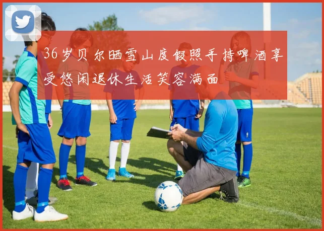 36岁贝尔晒雪山度假照手持啤酒享受悠闲退休生活笑容满面