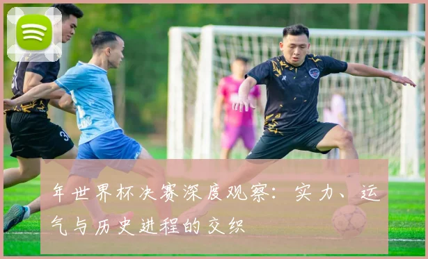 年世界杯决赛深度观察:实力、运气与历史进程的交织
