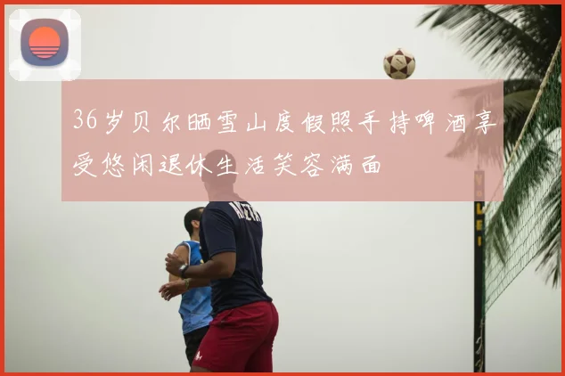 36岁贝尔晒雪山度假照手持啤酒享受悠闲退休生活笑容满面