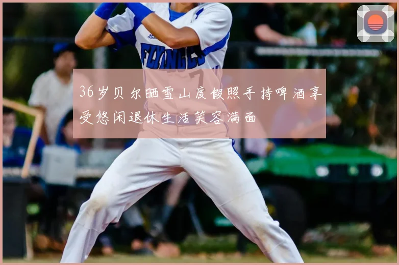 36岁贝尔晒雪山度假照手持啤酒享受悠闲退休生活笑容满面