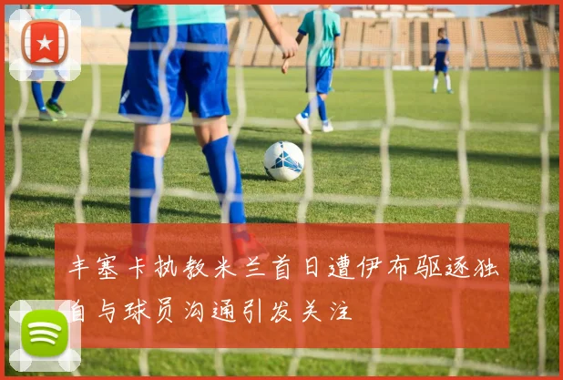丰塞卡执教米兰首日遭伊布驱逐独自与球员沟通引发关注