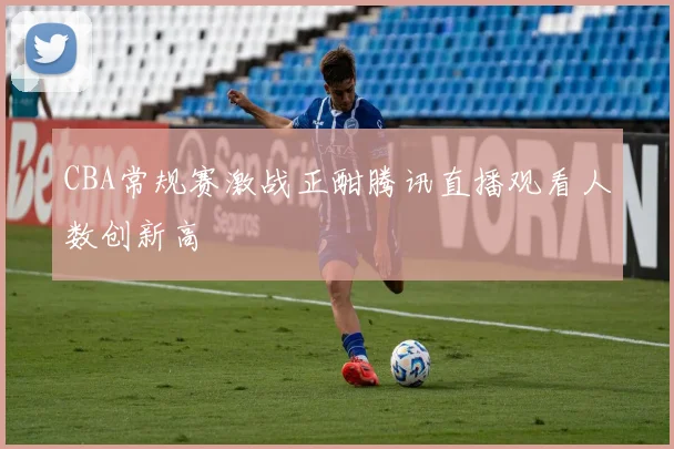 CBA常规赛激战正酣腾讯直播观看人数创新高