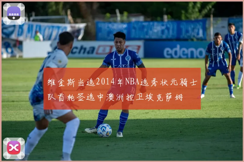 维金斯当选2014年NBA选秀状元骑士队首轮签选中澳洲控卫埃克萨姆