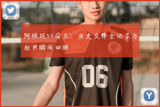 阿根廷vs荷兰:历史交锋全记录与经典瞬间回顾