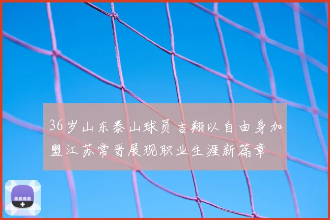 36岁山东泰山球员吉翔以自由身加盟江苏常晋展现职业生涯新篇章