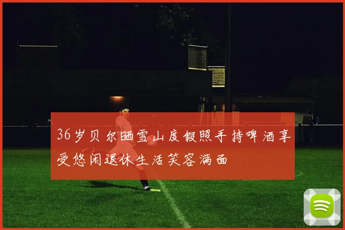 36岁贝尔晒雪山度假照手持啤酒享受悠闲退休生活笑容满面