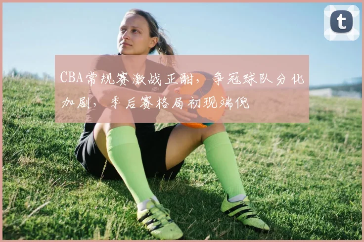 CBA常规赛激战正酣,争冠球队分化加剧,季后赛格局初现端倪